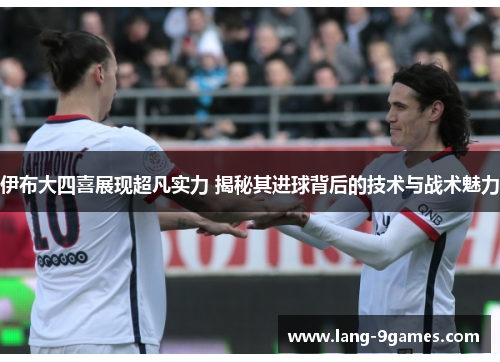 伊布大四喜展现超凡实力 揭秘其进球背后的技术与战术魅力