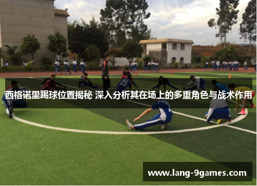 西格诺里踢球位置揭秘 深入分析其在场上的多重角色与战术作用