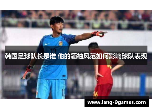 韩国足球队长是谁 他的领袖风范如何影响球队表现