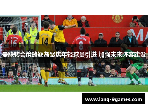曼联转会策略逐渐聚焦年轻球员引进 加强未来阵容建设 曼联转会策略逐渐聚焦年轻球员引进 加强未来阵容建设