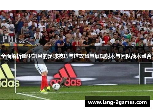 全面解析哈里凯恩的足球技巧与进攻智慧展现射术与团队战术融合 全面解析哈里凯恩的足球技巧与进攻智慧展现射术与团队战术融合