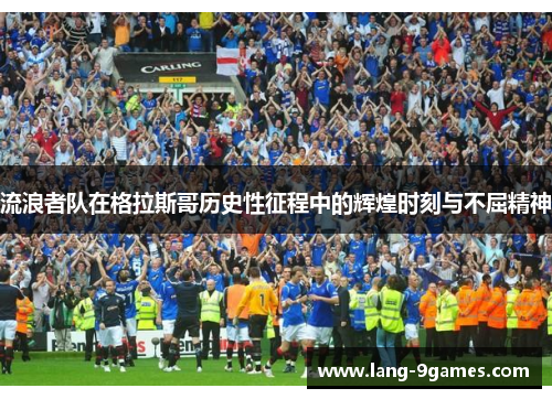 流浪者队在格拉斯哥历史性征程中的辉煌时刻与不屈精神 流浪者队在格拉斯哥历史性征程中的辉煌时刻与不屈精神