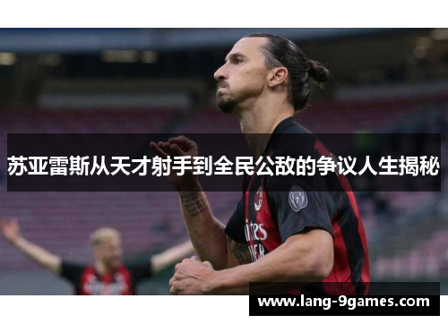 苏亚雷斯从天才射手到全民公敌的争议人生揭秘