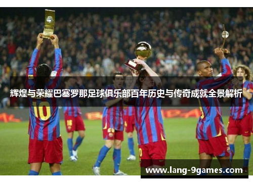 辉煌与荣耀巴塞罗那足球俱乐部百年历史与传奇成就全景解析 辉煌与荣耀巴塞罗那足球俱乐部百年历史与传奇成就全景解析