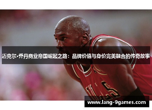 迈克尔·乔丹商业帝国崛起之路:品牌价值与身价完美融合的传奇故事 迈克尔·乔丹商业帝国崛起之路:品牌价值与身价完美融合的传奇故事