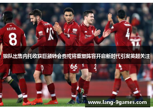 狼队出售内托收获巨额转会费或将重塑阵容开启新时代引发英超关注