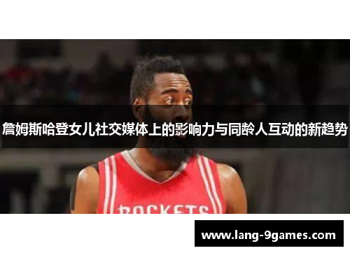 詹姆斯哈登女儿社交媒体上的影响力与同龄人互动的新趋势 詹姆斯哈登女儿社交媒体上的影响力与同龄人互动的新趋势