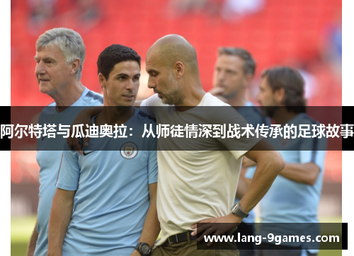 阿尔特塔与瓜迪奥拉:从师徒情深到战术传承的足球故事 阿尔特塔与瓜迪奥拉:从师徒情深到战术传承的足球故事